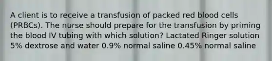 A client is to receive a transfusion of packed red blood cells (PRBCs). The nurse should prepare for the transfusion by priming the blood IV tubing with which solution? Lactated Ringer solution 5% dextrose and water 0.9% normal saline 0.45% normal saline