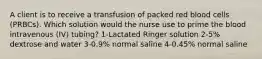 A client is to receive a transfusion of packed red blood cells (PRBCs). Which solution would the nurse use to prime the blood intravenous (IV) tubing? 1-Lactated Ringer solution 2-5% dextrose and water 3-0.9% normal saline 4-0.45% normal saline