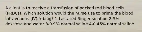 A client is to receive a transfusion of packed red blood cells (PRBCs). Which solution would the nurse use to prime the blood intravenous (IV) tubing? 1-Lactated Ringer solution 2-5% dextrose and water 3-0.9% normal saline 4-0.45% normal saline