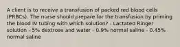 A client is to receive a transfusion of packed red blood cells (PRBCs). The nurse should prepare for the transfusion by priming the blood IV tubing with which solution? - Lactated Ringer solution - 5% dextrose and water - 0.9% normal saline - 0.45% normal saline