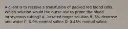 A client is to receive a transfusion of packed red blood cells. Which solution would the nurse use to prime the blood intravenous tubing? A. lactated ringer solution B. 5% dextrose and water C. 0.9% normal saline D. 0.45% normal saline