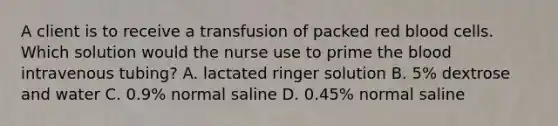 A client is to receive a transfusion of packed red blood cells. Which solution would the nurse use to prime the blood intravenous tubing? A. lactated ringer solution B. 5% dextrose and water C. 0.9% normal saline D. 0.45% normal saline