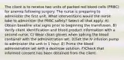 The client is to receive two units of packed red blood cells (PRBC) for anemia following surgery. The nurse is preparing to administer the first unit. What interventions would the nurse take to administer the PRBC safely? Select all that apply. A) Obtain baseline vital signs prior to beginning the transfusion. B) Verify client identification and blood product information with a second nurse. C) Wear clean gloves when spiking the blood container with the administration set. D)Set the IV infusion pump to administer the unit in 1 hour. E) Prime the blood administration set with a dextrose solution. F)Check that informed consent has been obtained from the client.