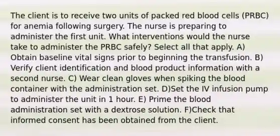 The client is to receive two units of packed red blood cells (PRBC) for anemia following surgery. The nurse is preparing to administer the first unit. What interventions would the nurse take to administer the PRBC safely? Select all that apply. A) Obtain baseline vital signs prior to beginning the transfusion. B) Verify client identification and blood product information with a second nurse. C) Wear clean gloves when spiking <a href='https://www.questionai.com/knowledge/k7oXMfj7lk-the-blood' class='anchor-knowledge'>the blood</a> container with the administration set. D)Set the IV infusion pump to administer the unit in 1 hour. E) Prime the blood administration set with a dextrose solution. F)Check that informed consent has been obtained from the client.