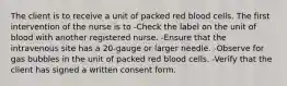 The client is to receive a unit of packed red blood cells. The first intervention of the nurse is to -Check the label on the unit of blood with another registered nurse. -Ensure that the intravenous site has a 20-gauge or larger needle. -Observe for gas bubbles in the unit of packed red blood cells. -Verify that the client has signed a written consent form.