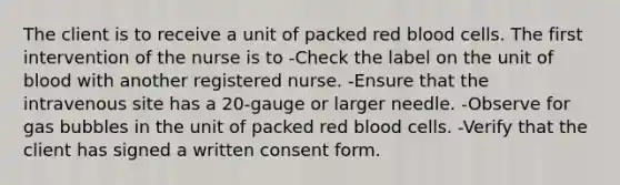 The client is to receive a unit of packed red blood cells. The first intervention of the nurse is to -Check the label on the unit of blood with another registered nurse. -Ensure that the intravenous site has a 20-gauge or larger needle. -Observe for gas bubbles in the unit of packed red blood cells. -Verify that the client has signed a written consent form.