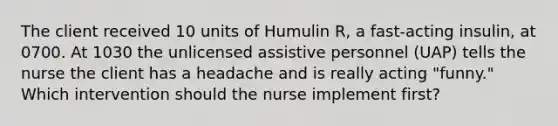 The client received 10 units of Humulin R, a fast-acting insulin, at 0700. At 1030 the unlicensed assistive personnel (UAP) tells the nurse the client has a headache and is really acting "funny." Which intervention should the nurse implement first?