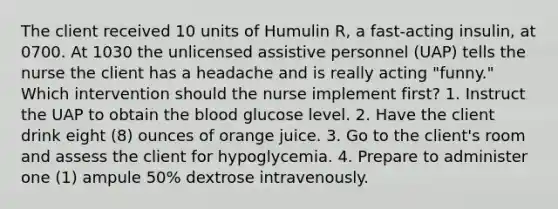 The client received 10 units of Humulin R, a fast-acting insulin, at 0700. At 1030 the unlicensed assistive personnel (UAP) tells the nurse the client has a headache and is really acting "funny." Which intervention should the nurse implement first? 1. Instruct the UAP to obtain the blood glucose level. 2. Have the client drink eight (8) ounces of orange juice. 3. Go to the client's room and assess the client for hypoglycemia. 4. Prepare to administer one (1) ampule 50% dextrose intravenously.