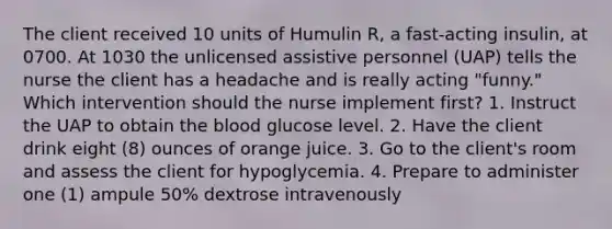 The client received 10 units of Humulin R, a fast-acting insulin, at 0700. At 1030 the unlicensed assistive personnel (UAP) tells the nurse the client has a headache and is really acting "funny." Which intervention should the nurse implement first? 1. Instruct the UAP to obtain the blood glucose level. 2. Have the client drink eight (8) ounces of orange juice. 3. Go to the client's room and assess the client for hypoglycemia. 4. Prepare to administer one (1) ampule 50% dextrose intravenously