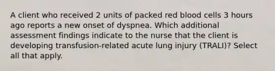 A client who received 2 units of packed red blood cells 3 hours ago reports a new onset of dyspnea. Which additional assessment findings indicate to the nurse that the client is developing transfusion-related acute lung injury (TRALI)? Select all that apply.