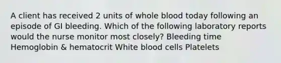 A client has received 2 units of whole blood today following an episode of GI bleeding. Which of the following laboratory reports would the nurse monitor most closely? Bleeding time Hemoglobin & hematocrit White blood cells Platelets