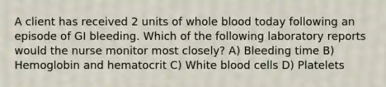 A client has received 2 units of whole blood today following an episode of GI bleeding. Which of the following laboratory reports would the nurse monitor most closely? A) Bleeding time B) Hemoglobin and hematocrit C) White blood cells D) Platelets