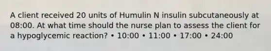 A client received 20 units of Humulin N insulin subcutaneously at 08:00. At what time should the nurse plan to assess the client for a hypoglycemic reaction? • 10:00 • 11:00 • 17:00 • 24:00