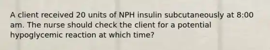 A client received 20 units of NPH insulin subcutaneously at 8:00 am. The nurse should check the client for a potential hypoglycemic reaction at which time?