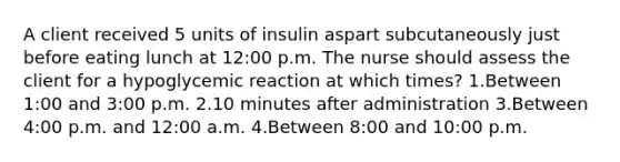 A client received 5 units of insulin aspart subcutaneously just before eating lunch at 12:00 p.m. The nurse should assess the client for a hypoglycemic reaction at which times? 1.Between 1:00 and 3:00 p.m. 2.10 minutes after administration 3.Between 4:00 p.m. and 12:00 a.m. 4.Between 8:00 and 10:00 p.m.