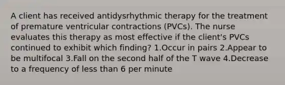 A client has received antidysrhythmic therapy for the treatment of premature ventricular contractions (PVCs). The nurse evaluates this therapy as most effective if the client's PVCs continued to exhibit which finding? 1.Occur in pairs 2.Appear to be multifocal 3.Fall on the second half of the T wave 4.Decrease to a frequency of less than 6 per minute