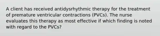 A client has received antidysrhythmic therapy for the treatment of premature ventricular contractions (PVCs). The nurse evaluates this therapy as most effective if which finding is noted with regard to the PVCs?