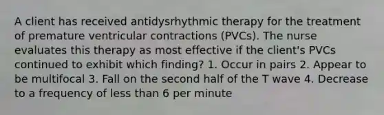 A client has received antidysrhythmic therapy for the treatment of premature ventricular contractions (PVCs). The nurse evaluates this therapy as most effective if the client's PVCs continued to exhibit which finding? 1. Occur in pairs 2. Appear to be multifocal 3. Fall on the second half of the T wave 4. Decrease to a frequency of less than 6 per minute