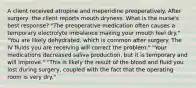 A client received atropine and meperidine preoperatively. After surgery, the client reports mouth dryness. What is the nurse's best response? "The preoperative medication often causes a temporary electrolyte imbalance making your mouth feel dry." "You are likely dehydrated, which is common after surgery. The IV fluids you are receiving will correct the problem." "Your medications decreased saliva production, but it is temporary and will improve." "This is likely the result of the blood and fluid you lost during surgery, coupled with the fact that the operating room is very dry."