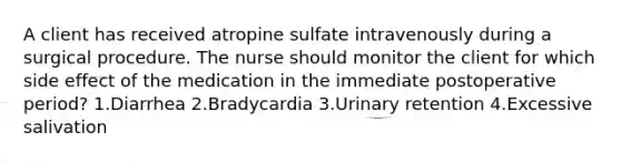 A client has received atropine sulfate intravenously during a surgical procedure. The nurse should monitor the client for which side effect of the medication in the immediate postoperative period? 1.Diarrhea 2.Bradycardia 3.Urinary retention 4.Excessive salivation