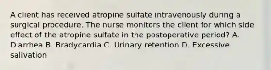 A client has received atropine sulfate intravenously during a surgical procedure. The nurse monitors the client for which side effect of the atropine sulfate in the postoperative period? A. Diarrhea B. Bradycardia C. Urinary retention D. Excessive salivation