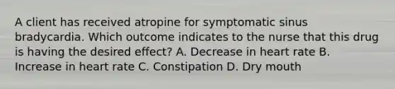 A client has received atropine for symptomatic sinus bradycardia. Which outcome indicates to the nurse that this drug is having the desired effect? A. Decrease in heart rate B. Increase in heart rate C. Constipation D. Dry mouth