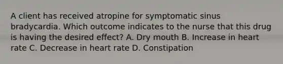 A client has received atropine for symptomatic sinus bradycardia. Which outcome indicates to the nurse that this drug is having the desired effect? A. Dry mouth B. Increase in heart rate C. Decrease in heart rate D. Constipation