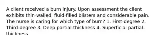 A client received a burn injury. Upon assessment the client exhibits thin-walled, fluid-filled blisters and considerable pain. The nurse is caring for which type of burn? 1. First-degree 2. Third-degree 3. Deep partial-thickness 4. Superficial partial-thickness