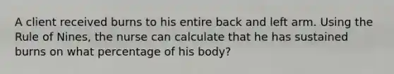 A client received burns to his entire back and left arm. Using the Rule of Nines, the nurse can calculate that he has sustained burns on what percentage of his body?