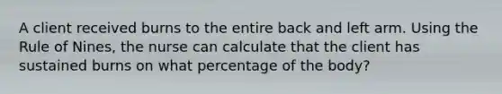 A client received burns to the entire back and left arm. Using the Rule of Nines, the nurse can calculate that the client has sustained burns on what percentage of the body?