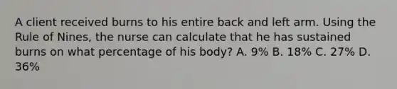 A client received burns to his entire back and left arm. Using the Rule of Nines, the nurse can calculate that he has sustained burns on what percentage of his body? A. 9% B. 18% C. 27% D. 36%