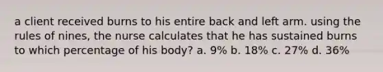 a client received burns to his entire back and left arm. using the rules of nines, the nurse calculates that he has sustained burns to which percentage of his body? a. 9% b. 18% c. 27% d. 36%