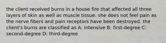 the client received burns in a house fire that affected all three layers of skin as well as muscle tissue. she does not feel pain as the nerve fibers and pain receptors have been destroyed. the client's burns are classified as A: intensive B: first-degree C: second-degree D: third-degree