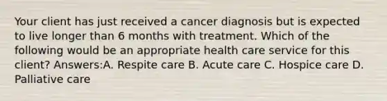 Your client has just received a cancer diagnosis but is expected to live longer than 6 months with treatment. Which of the following would be an appropriate health care service for this client? Answers:A. Respite care B. Acute care C. Hospice care D. Palliative care