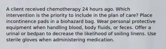 A client received chemotherapy 24 hours ago. Which intervention is the priority to include in the plan of care? Place incontinence pads in a biohazard bag. Wear personal protective equipment when handling blood, body fluids, or feces. Offer a urinal or bedpan to decrease the likelihood of soiling linens. Use sterile gloves when administering medication.