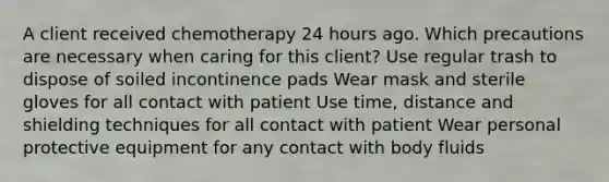 A client received chemotherapy 24 hours ago. Which precautions are necessary when caring for this client? Use regular trash to dispose of soiled incontinence pads Wear mask and sterile gloves for all contact with patient Use time, distance and shielding techniques for all contact with patient Wear personal protective equipment for any contact with body fluids