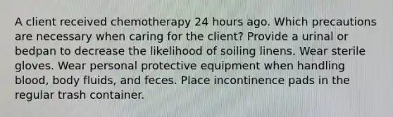 A client received chemotherapy 24 hours ago. Which precautions are necessary when caring for the client? Provide a urinal or bedpan to decrease the likelihood of soiling linens. Wear sterile gloves. Wear personal protective equipment when handling blood, body fluids, and feces. Place incontinence pads in the regular trash container.