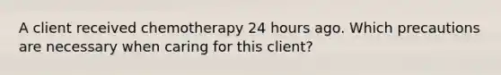 A client received chemotherapy 24 hours ago. Which precautions are necessary when caring for this client?