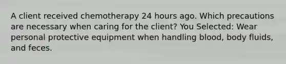 A client received chemotherapy 24 hours ago. Which precautions are necessary when caring for the client? You Selected: Wear personal protective equipment when handling blood, body fluids, and feces.