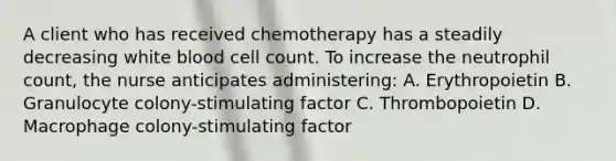 A client who has received chemotherapy has a steadily decreasing white blood cell count. To increase the neutrophil count, the nurse anticipates administering: A. Erythropoietin B. Granulocyte colony-stimulating factor C. Thrombopoietin D. Macrophage colony-stimulating factor