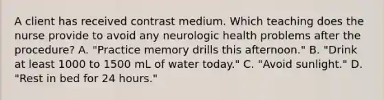 A client has received contrast medium. Which teaching does the nurse provide to avoid any neurologic health problems after the procedure? A. "Practice memory drills this afternoon." B. "Drink at least 1000 to 1500 mL of water today." C. "Avoid sunlight." D. "Rest in bed for 24 hours."