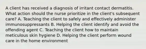 A client has received a diagnosis of irritant contact dermatitis. What action should the nurse prioritize in the client's subsequent care? A. Teaching the client to safely and effectively administer immunosuppressants B. Helping the client identify and avoid the offending agent C. Teaching the client how to maintain meticulous skin hygiene D. Helping the client perform wound care in the home environment