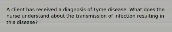 A client has received a diagnosis of Lyme disease. What does the nurse understand about the transmission of infection resulting in this disease?