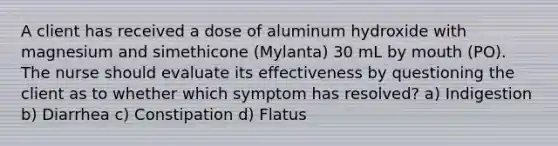 A client has received a dose of aluminum hydroxide with magnesium and simethicone (Mylanta) 30 mL by mouth (PO). The nurse should evaluate its effectiveness by questioning the client as to whether which symptom has resolved? a) Indigestion b) Diarrhea c) Constipation d) Flatus