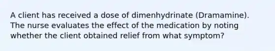 A client has received a dose of dimenhydrinate (Dramamine). The nurse evaluates the effect of the medication by noting whether the client obtained relief from what symptom?