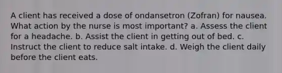 A client has received a dose of ondansetron (Zofran) for nausea. What action by the nurse is most important? a. Assess the client for a headache. b. Assist the client in getting out of bed. c. Instruct the client to reduce salt intake. d. Weigh the client daily before the client eats.