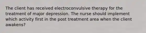 The client has received electroconvulsive therapy for the treatment of major depression. The nurse should implement which activity first in the post treatment area when the client awakens?