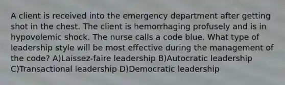 A client is received into the emergency department after getting shot in the chest. The client is hemorrhaging profusely and is in hypovolemic shock. The nurse calls a code blue. What type of leadership style will be most effective during the management of the code? A)Laissez-faire leadership B)Autocratic leadership C)Transactional leadership D)Democratic leadership