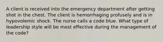 A client is received into the emergency department after getting shot in the chest. The client is hemorrhaging profusely and is in hypovolemic shock. The nurse calls a code blue. What type of leadership style will be most effective during the management of the code?