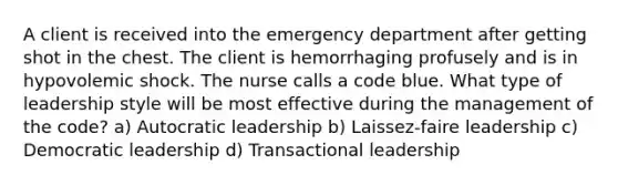 A client is received into the emergency department after getting shot in the chest. The client is hemorrhaging profusely and is in hypovolemic shock. The nurse calls a code blue. What type of leadership style will be most effective during the management of the code? a) Autocratic leadership b) Laissez-faire leadership c) Democratic leadership d) Transactional leadership